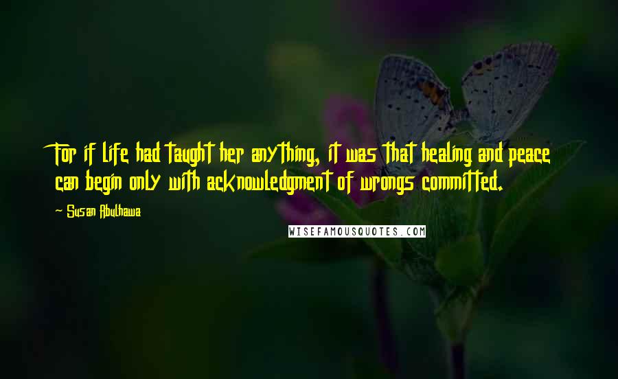 Susan Abulhawa Quotes: For if life had taught her anything, it was that healing and peace can begin only with acknowledgment of wrongs committed.