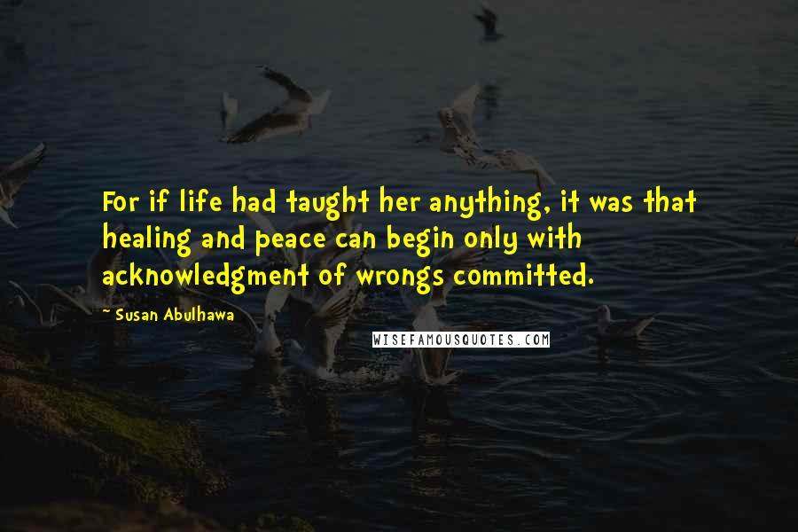 Susan Abulhawa Quotes: For if life had taught her anything, it was that healing and peace can begin only with acknowledgment of wrongs committed.