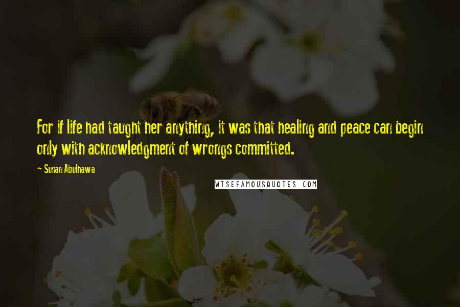 Susan Abulhawa Quotes: For if life had taught her anything, it was that healing and peace can begin only with acknowledgment of wrongs committed.