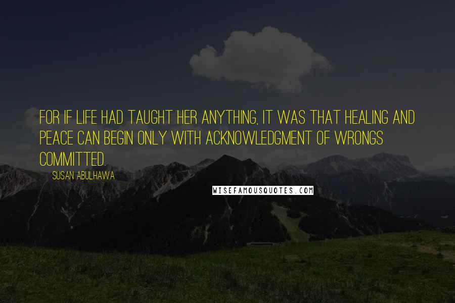 Susan Abulhawa Quotes: For if life had taught her anything, it was that healing and peace can begin only with acknowledgment of wrongs committed.