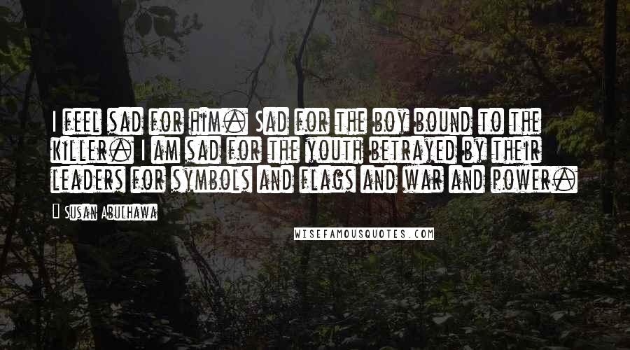 Susan Abulhawa Quotes: I feel sad for him. Sad for the boy bound to the killer. I am sad for the youth betrayed by their leaders for symbols and flags and war and power.