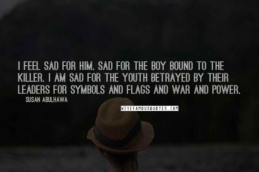 Susan Abulhawa Quotes: I feel sad for him. Sad for the boy bound to the killer. I am sad for the youth betrayed by their leaders for symbols and flags and war and power.