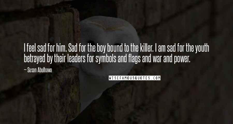 Susan Abulhawa Quotes: I feel sad for him. Sad for the boy bound to the killer. I am sad for the youth betrayed by their leaders for symbols and flags and war and power.