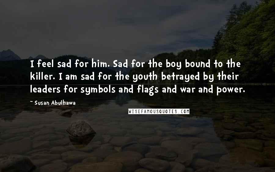 Susan Abulhawa Quotes: I feel sad for him. Sad for the boy bound to the killer. I am sad for the youth betrayed by their leaders for symbols and flags and war and power.