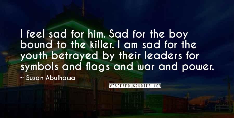 Susan Abulhawa Quotes: I feel sad for him. Sad for the boy bound to the killer. I am sad for the youth betrayed by their leaders for symbols and flags and war and power.