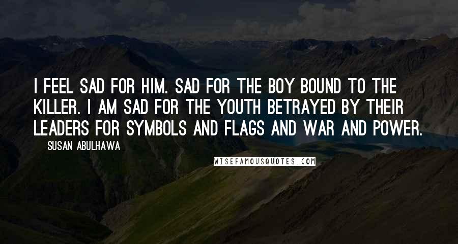 Susan Abulhawa Quotes: I feel sad for him. Sad for the boy bound to the killer. I am sad for the youth betrayed by their leaders for symbols and flags and war and power.