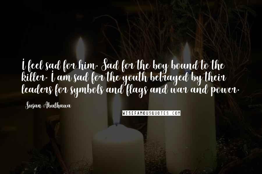 Susan Abulhawa Quotes: I feel sad for him. Sad for the boy bound to the killer. I am sad for the youth betrayed by their leaders for symbols and flags and war and power.