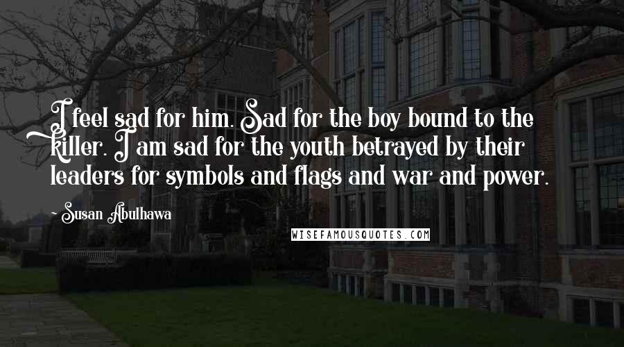 Susan Abulhawa Quotes: I feel sad for him. Sad for the boy bound to the killer. I am sad for the youth betrayed by their leaders for symbols and flags and war and power.