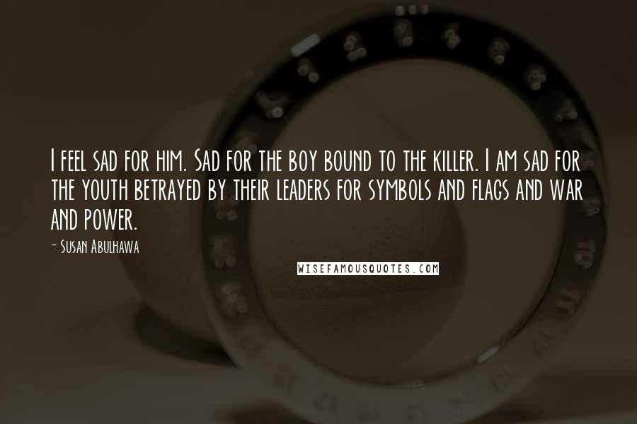 Susan Abulhawa Quotes: I feel sad for him. Sad for the boy bound to the killer. I am sad for the youth betrayed by their leaders for symbols and flags and war and power.