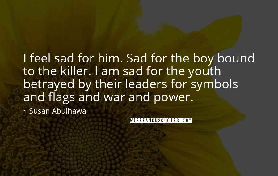 Susan Abulhawa Quotes: I feel sad for him. Sad for the boy bound to the killer. I am sad for the youth betrayed by their leaders for symbols and flags and war and power.