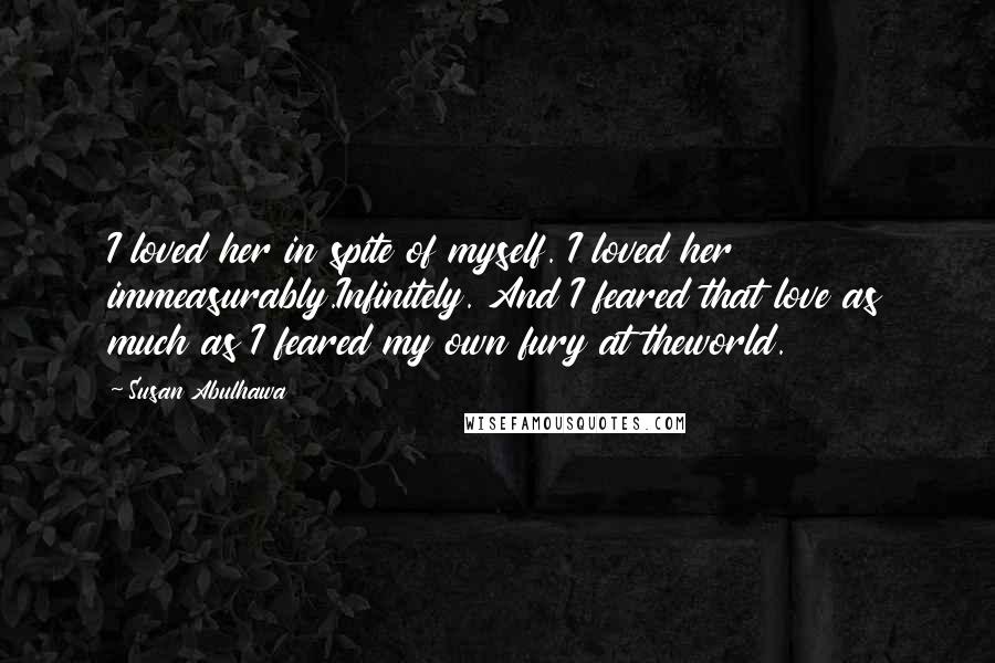 Susan Abulhawa Quotes: I loved her in spite of myself. I loved her immeasurably.Infinitely. And I feared that love as much as I feared my own fury at theworld.