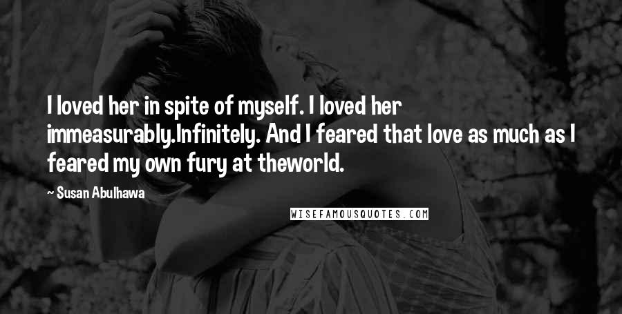 Susan Abulhawa Quotes: I loved her in spite of myself. I loved her immeasurably.Infinitely. And I feared that love as much as I feared my own fury at theworld.