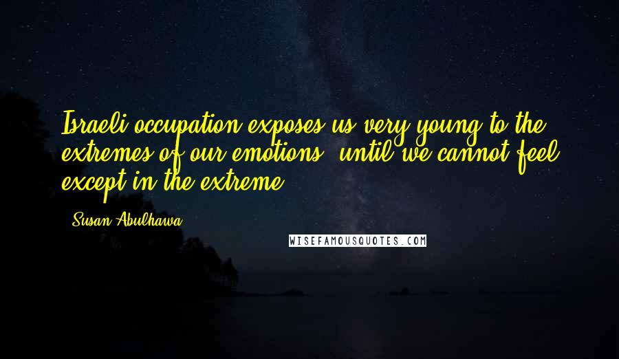 Susan Abulhawa Quotes: Israeli occupation exposes us very young to the extremes of our emotions, until we cannot feel except in the extreme.