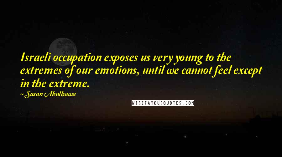Susan Abulhawa Quotes: Israeli occupation exposes us very young to the extremes of our emotions, until we cannot feel except in the extreme.