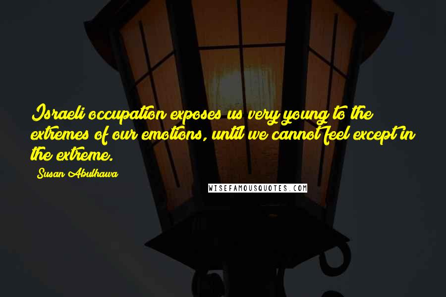 Susan Abulhawa Quotes: Israeli occupation exposes us very young to the extremes of our emotions, until we cannot feel except in the extreme.