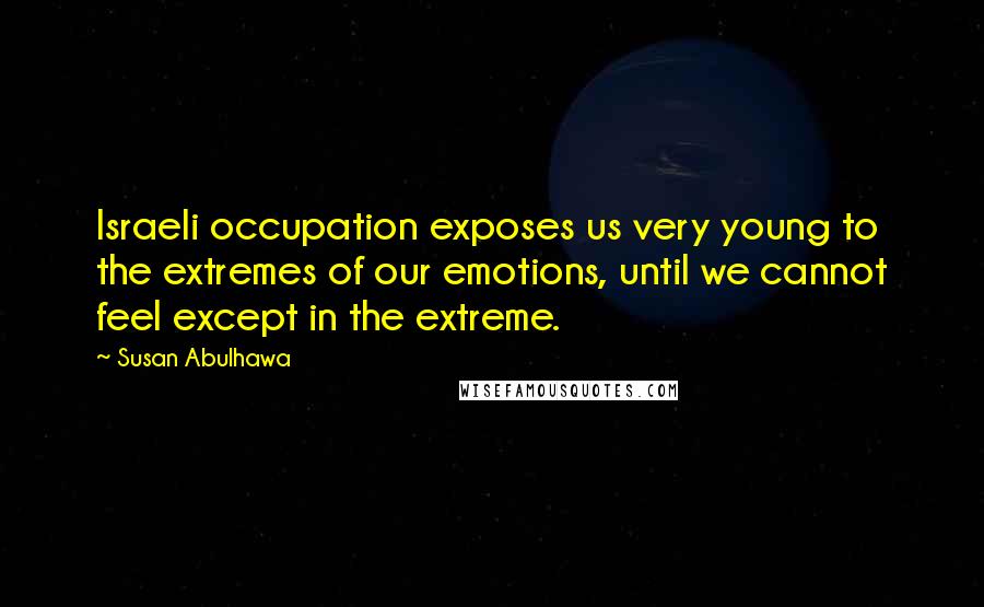 Susan Abulhawa Quotes: Israeli occupation exposes us very young to the extremes of our emotions, until we cannot feel except in the extreme.