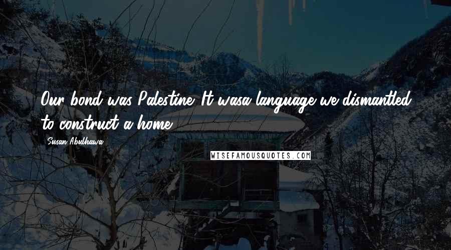 Susan Abulhawa Quotes: Our bond was Palestine. It wasa language we dismantled to construct a home.