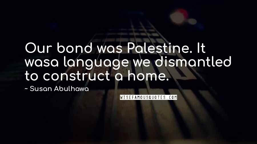 Susan Abulhawa Quotes: Our bond was Palestine. It wasa language we dismantled to construct a home.