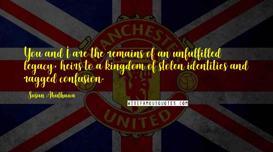 Susan Abulhawa Quotes: You and I are the remains of an unfulfilled legacy, heirs to a kingdom of stolen identities and ragged confusion.