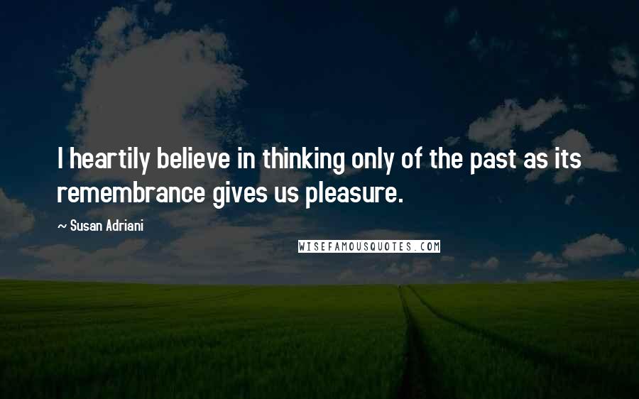 Susan Adriani Quotes: I heartily believe in thinking only of the past as its remembrance gives us pleasure.