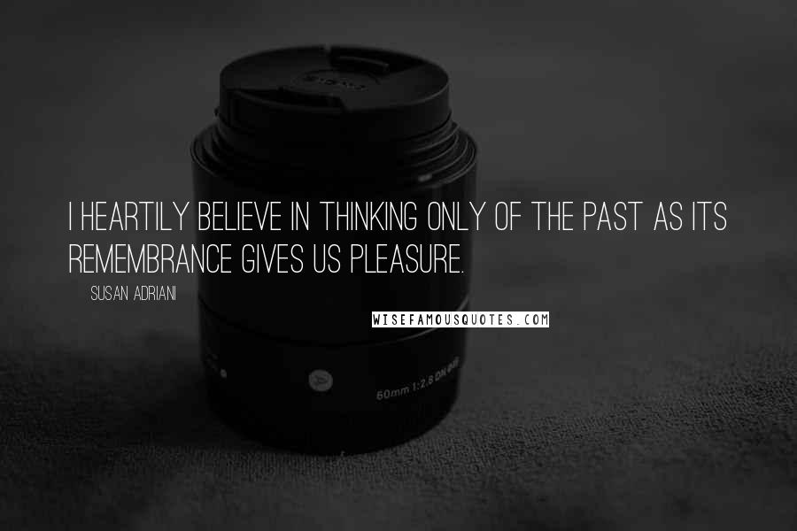 Susan Adriani Quotes: I heartily believe in thinking only of the past as its remembrance gives us pleasure.