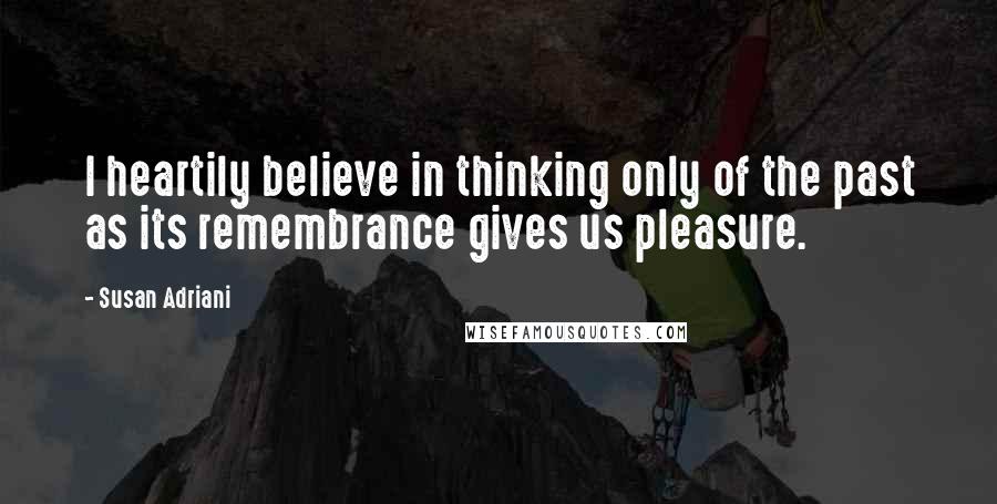 Susan Adriani Quotes: I heartily believe in thinking only of the past as its remembrance gives us pleasure.