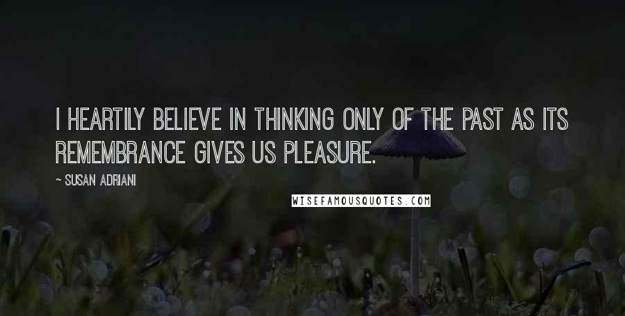 Susan Adriani Quotes: I heartily believe in thinking only of the past as its remembrance gives us pleasure.