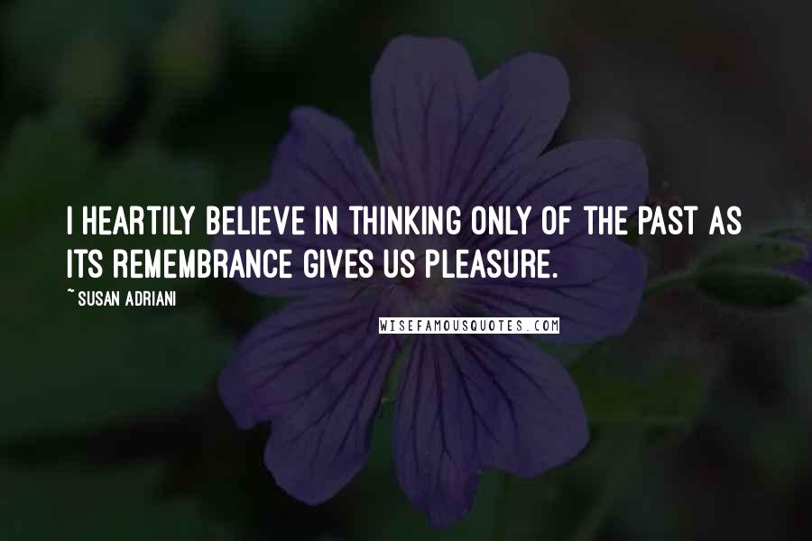 Susan Adriani Quotes: I heartily believe in thinking only of the past as its remembrance gives us pleasure.