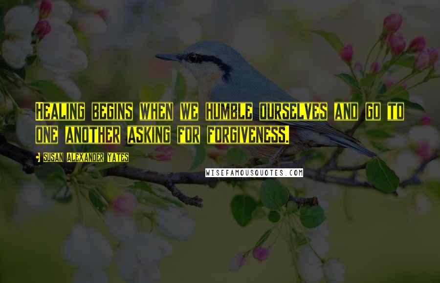 Susan Alexander Yates Quotes: Healing begins when we humble ourselves and go to one another asking for forgiveness.