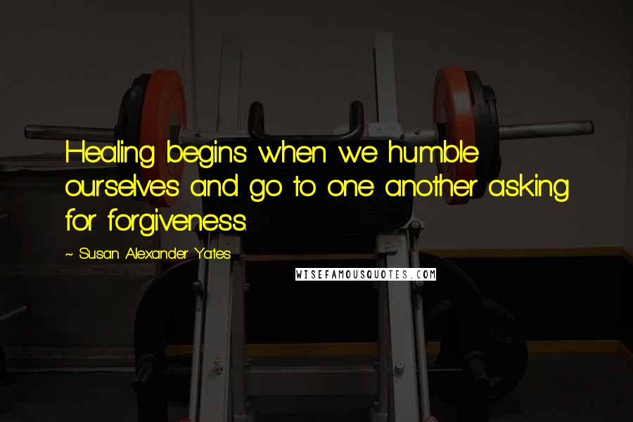 Susan Alexander Yates Quotes: Healing begins when we humble ourselves and go to one another asking for forgiveness.