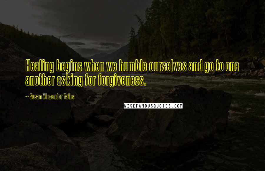 Susan Alexander Yates Quotes: Healing begins when we humble ourselves and go to one another asking for forgiveness.