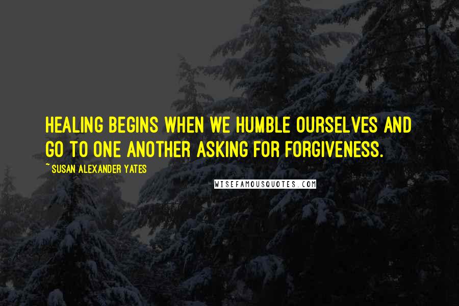 Susan Alexander Yates Quotes: Healing begins when we humble ourselves and go to one another asking for forgiveness.