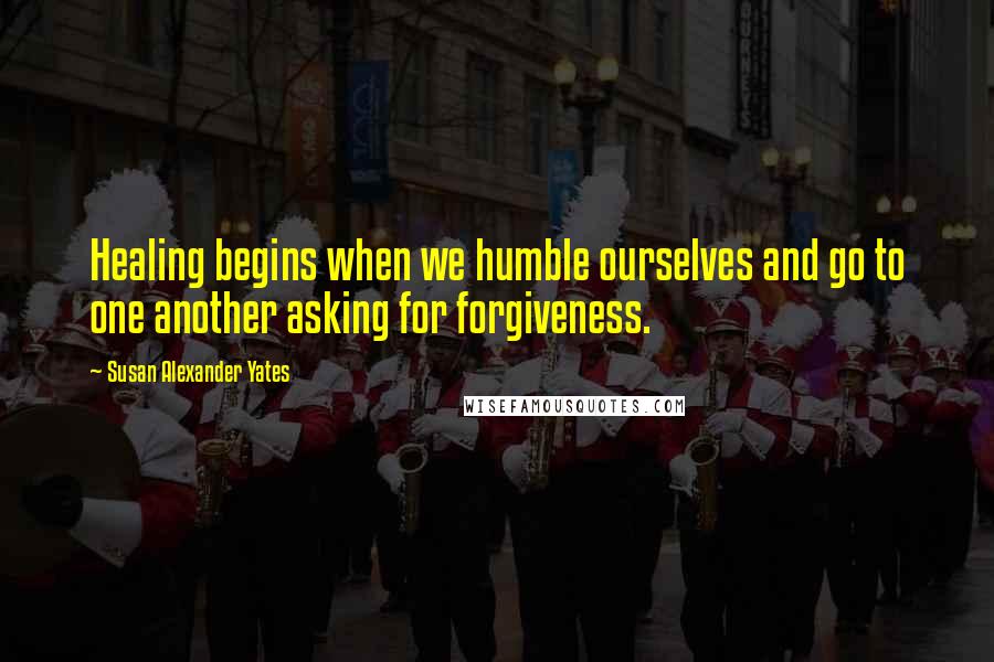 Susan Alexander Yates Quotes: Healing begins when we humble ourselves and go to one another asking for forgiveness.