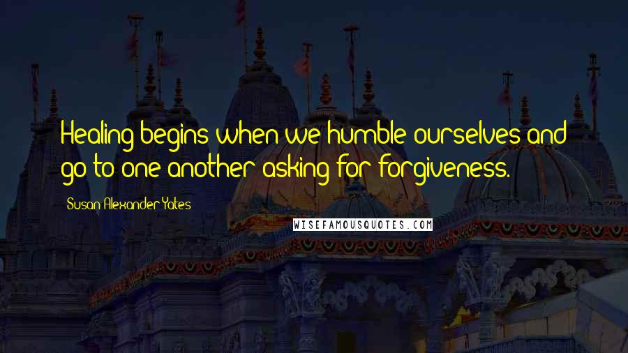 Susan Alexander Yates Quotes: Healing begins when we humble ourselves and go to one another asking for forgiveness.