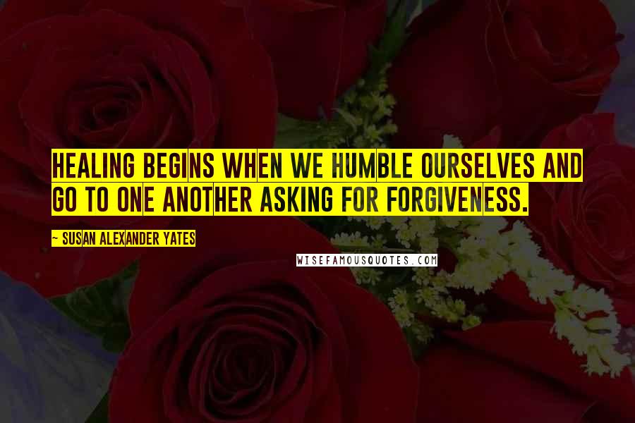 Susan Alexander Yates Quotes: Healing begins when we humble ourselves and go to one another asking for forgiveness.