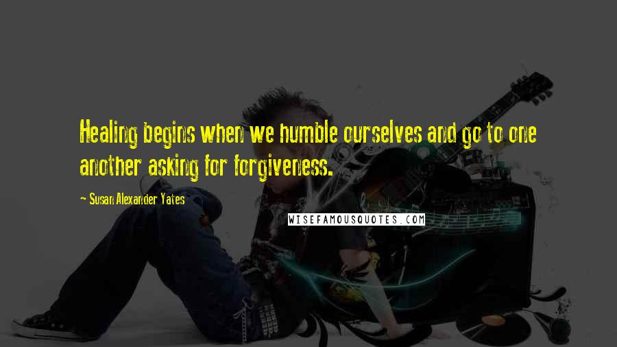 Susan Alexander Yates Quotes: Healing begins when we humble ourselves and go to one another asking for forgiveness.