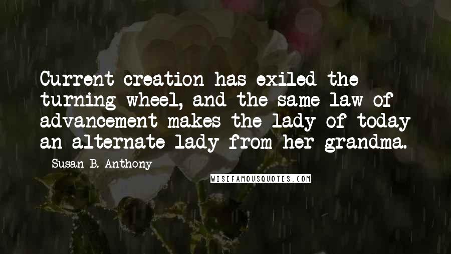 Susan B. Anthony Quotes: Current creation has exiled the turning wheel, and the same law of advancement makes the lady of today an alternate lady from her grandma.