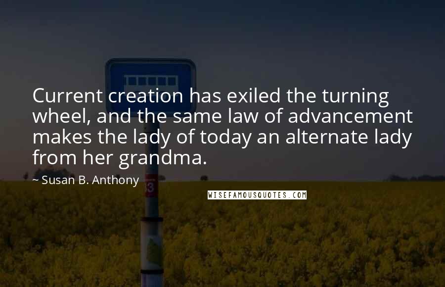 Susan B. Anthony Quotes: Current creation has exiled the turning wheel, and the same law of advancement makes the lady of today an alternate lady from her grandma.