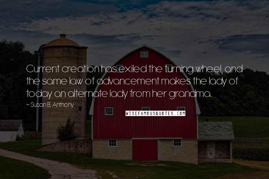 Susan B. Anthony Quotes: Current creation has exiled the turning wheel, and the same law of advancement makes the lady of today an alternate lady from her grandma.