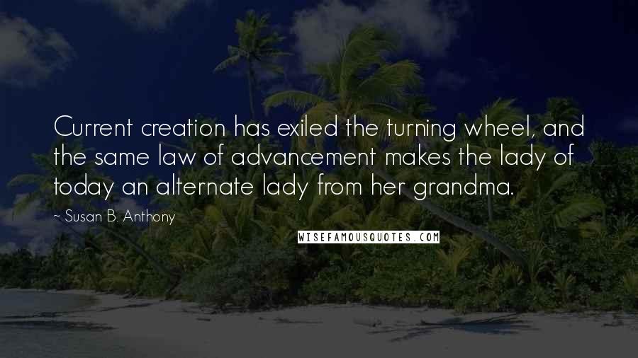 Susan B. Anthony Quotes: Current creation has exiled the turning wheel, and the same law of advancement makes the lady of today an alternate lady from her grandma.