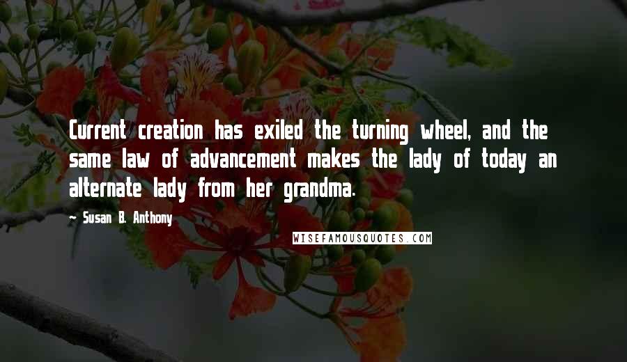 Susan B. Anthony Quotes: Current creation has exiled the turning wheel, and the same law of advancement makes the lady of today an alternate lady from her grandma.