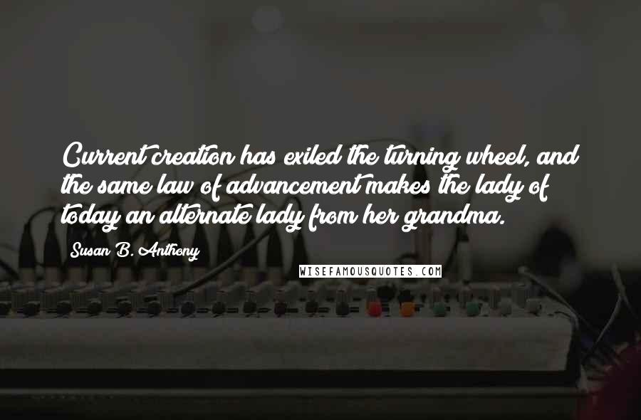 Susan B. Anthony Quotes: Current creation has exiled the turning wheel, and the same law of advancement makes the lady of today an alternate lady from her grandma.