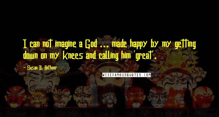 Susan B. Anthony Quotes: I can not imagine a God ... made happy by my getting down on my knees and calling him 'great'.