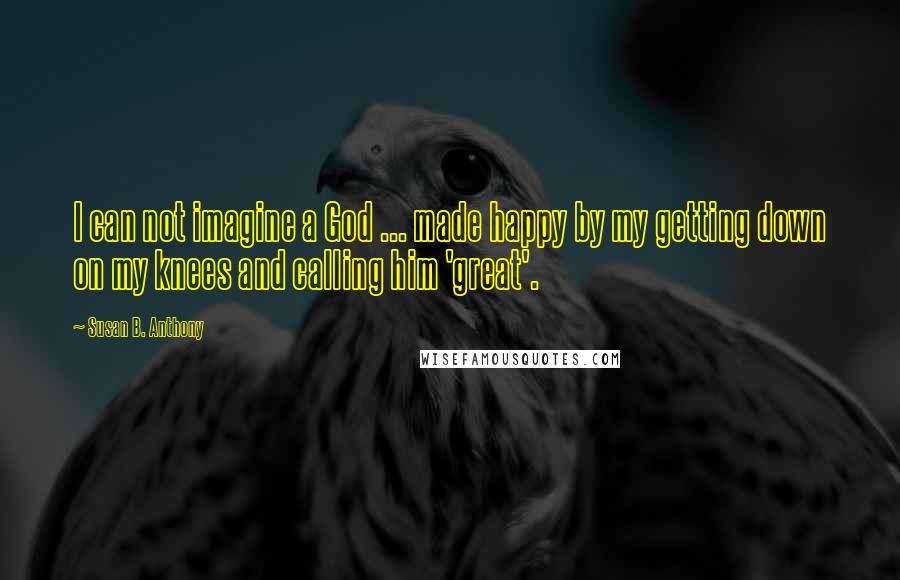 Susan B. Anthony Quotes: I can not imagine a God ... made happy by my getting down on my knees and calling him 'great'.