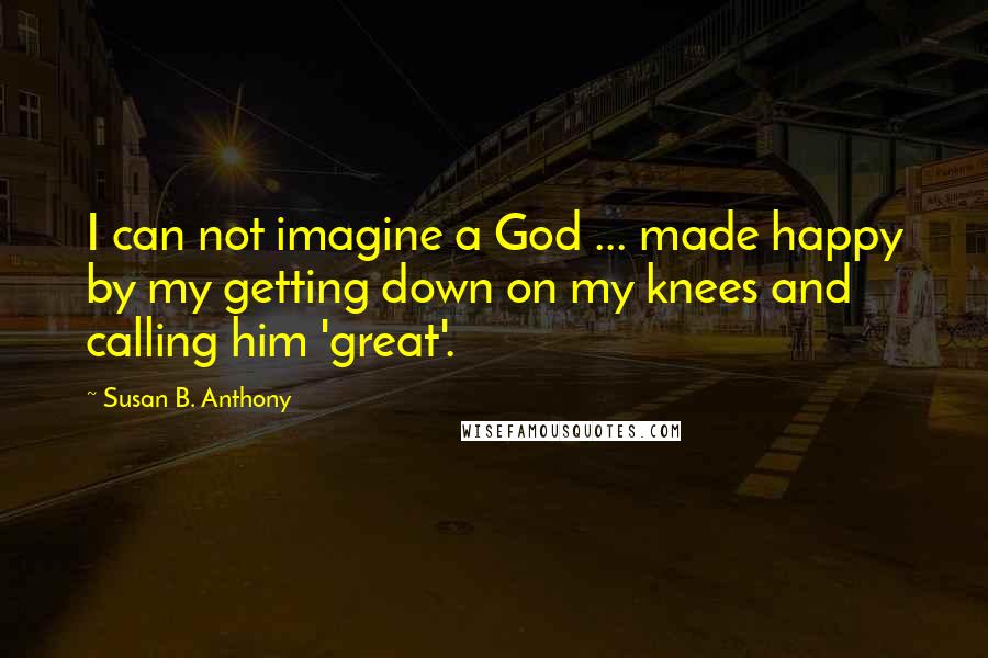 Susan B. Anthony Quotes: I can not imagine a God ... made happy by my getting down on my knees and calling him 'great'.