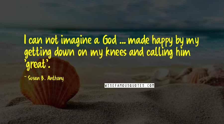 Susan B. Anthony Quotes: I can not imagine a God ... made happy by my getting down on my knees and calling him 'great'.