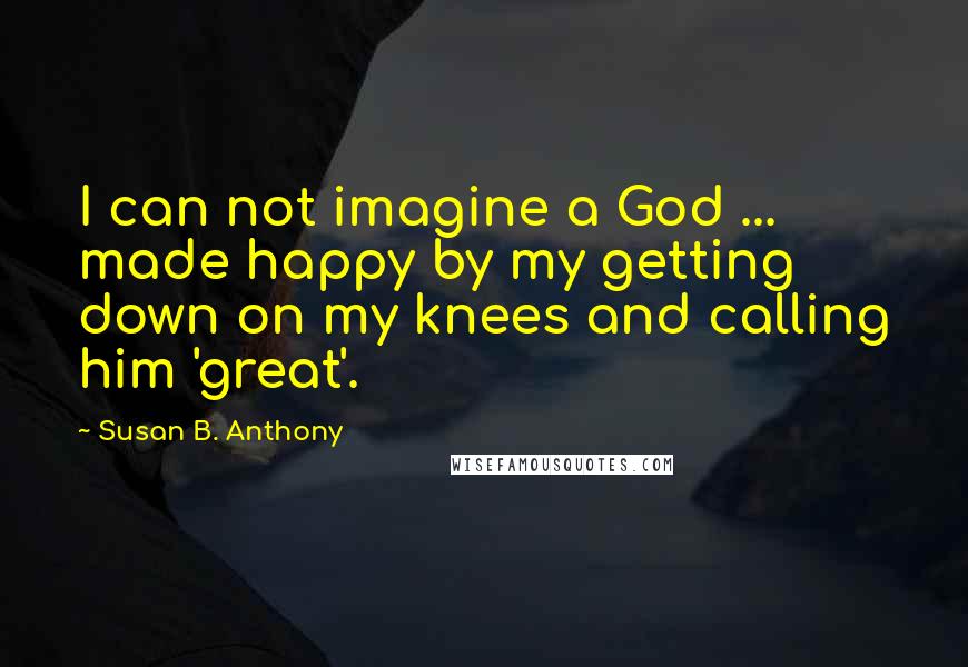 Susan B. Anthony Quotes: I can not imagine a God ... made happy by my getting down on my knees and calling him 'great'.