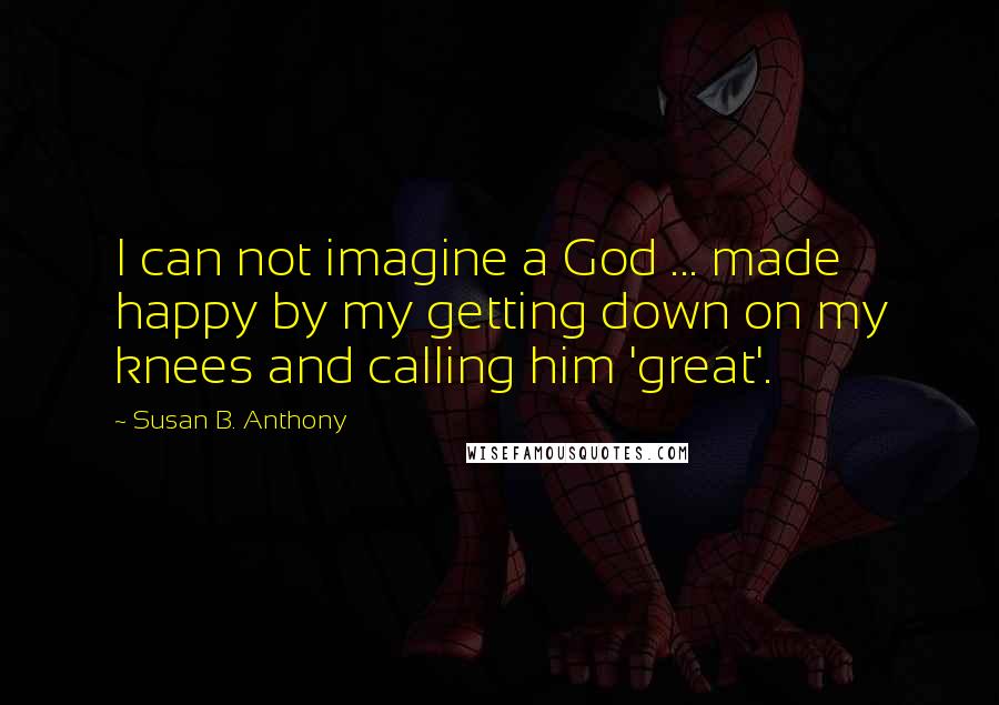 Susan B. Anthony Quotes: I can not imagine a God ... made happy by my getting down on my knees and calling him 'great'.