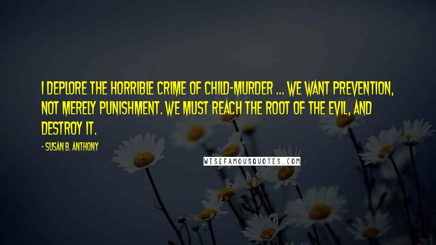 Susan B. Anthony Quotes: I deplore the horrible crime of child-murder ... We want prevention, not merely punishment. We must reach the root of the evil, and destroy it.