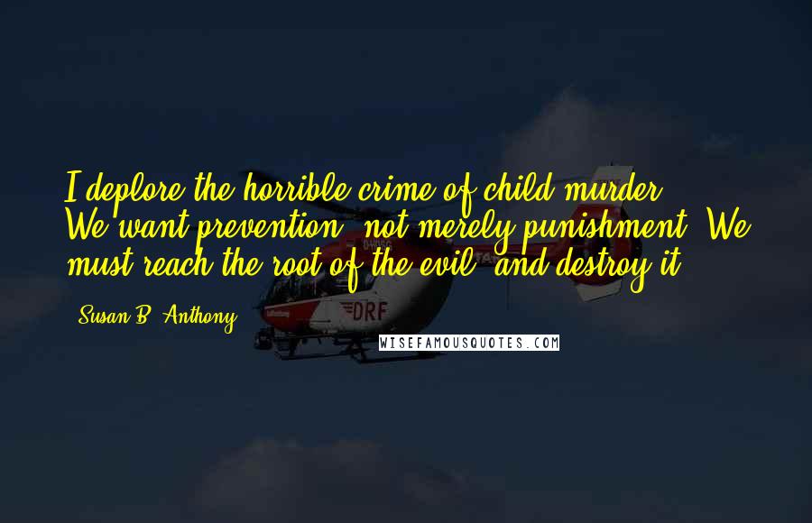 Susan B. Anthony Quotes: I deplore the horrible crime of child-murder ... We want prevention, not merely punishment. We must reach the root of the evil, and destroy it.